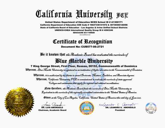Blue Marble University Certificate of Equivalency to Accredited US Colleges and Universities. The Certificate of Recognition states: Be it known that the Academic Board has evaluated the Curricula of Blue Marble University, Roseau, Commonwealth of Dominica, and finds the Curricula equivalent to that of regionally accredited universities in the United States of America. California University FCE is a member of The American Evaluation Association recommended by the United States Department of Education. California University FCE does not issue college degrees per se, but degree equivalency, which requires the same scope and breadth of knowledge as someone who has actually completed a nationally or regionally accredited college program. California University FCE equivalency-degree evaluations are generally accepted for immigration as well as Federal, State and private employment. https://californiauniversity.edu.pe